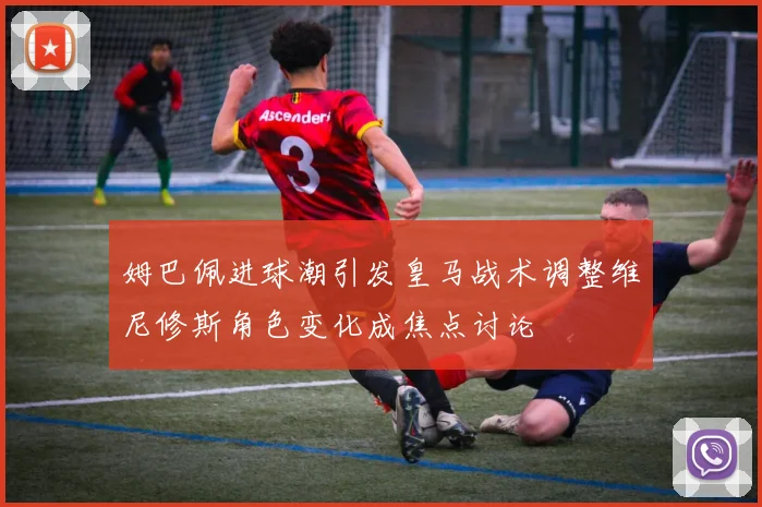 姆巴佩进球潮引发皇马战术调整维尼修斯角色变化成焦点讨论