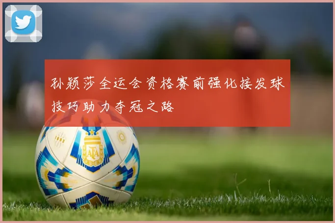 孙颖莎全运会资格赛前强化接发球技巧助力夺冠之路