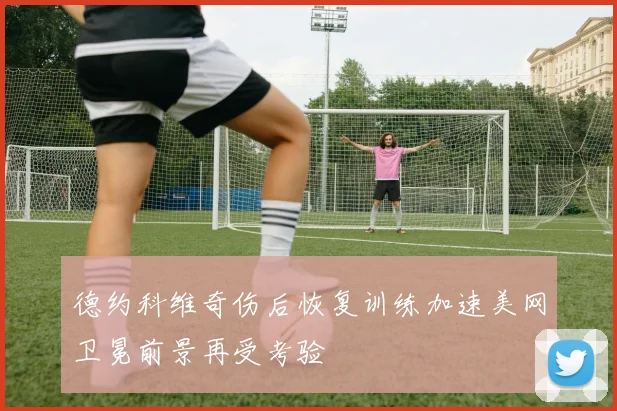 德约科维奇伤后恢复训练加速美网卫冕前景再受考验