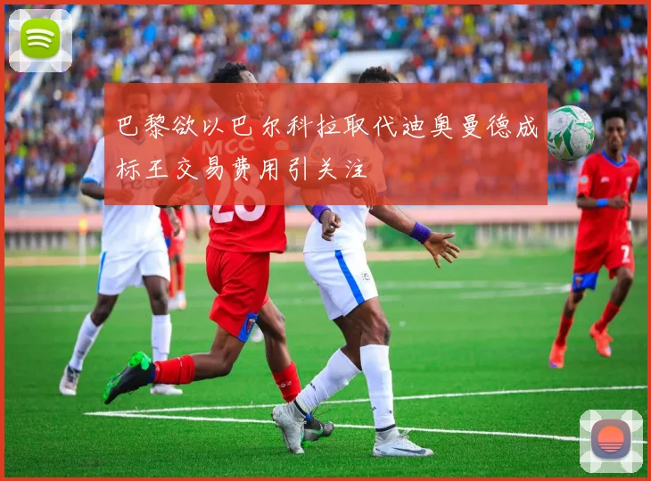 巴黎欲以巴尔科拉取代迪奥曼德成标王交易费用引关注