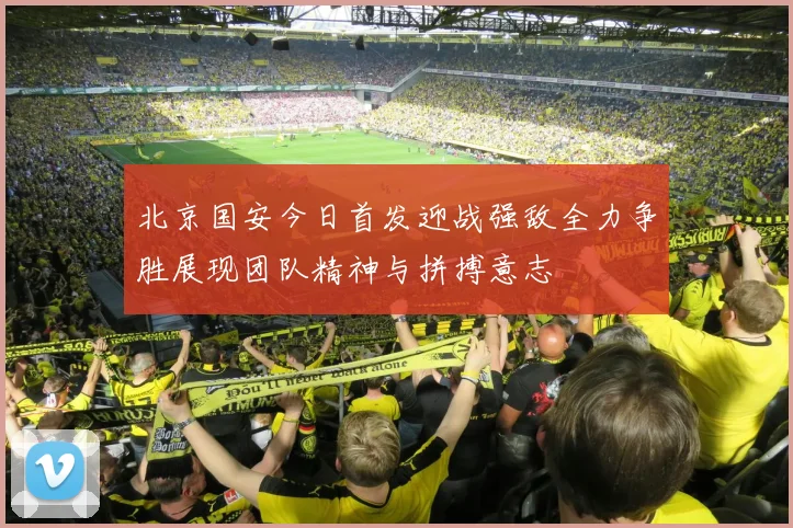 北京国安今日首发迎战强敌全力争胜展现团队精神与拼搏意志