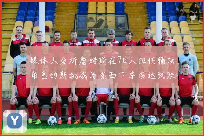 媒体人分析詹姆斯在76人担任辅助角色的新挑战马克西下季或达到欧文的状态