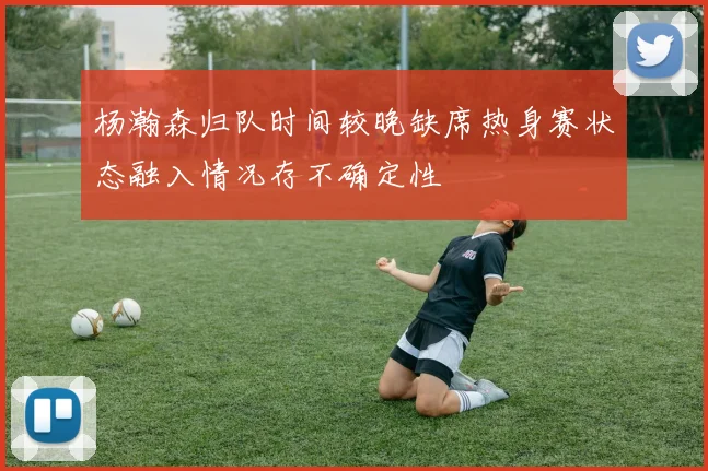 杨瀚森归队时间较晚缺席热身赛状态融入情况存不确定性