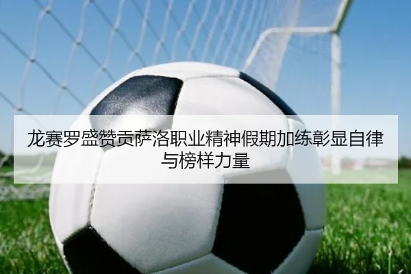 龙赛罗盛赞贡萨洛职业精神假期加练彰显自律与榜样力量